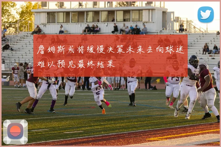 詹姆斯或将缓慢决策未来去向球迷难以预见最终结果