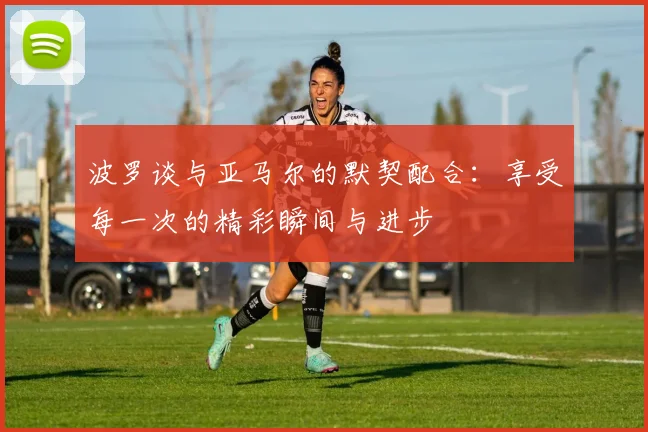 波罗谈与亚马尔的默契配合：享受每一次的精彩瞬间与进步