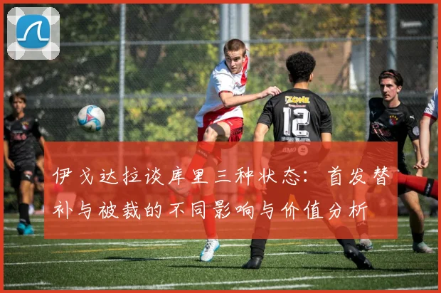 伊戈达拉谈库里三种状态：首发替补与被裁的不同影响与价值分析