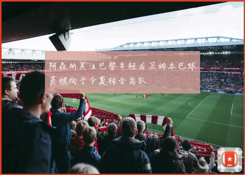 阿森纳关注巴黎年轻后卫姆本巴球员倾向于今夏转会离队