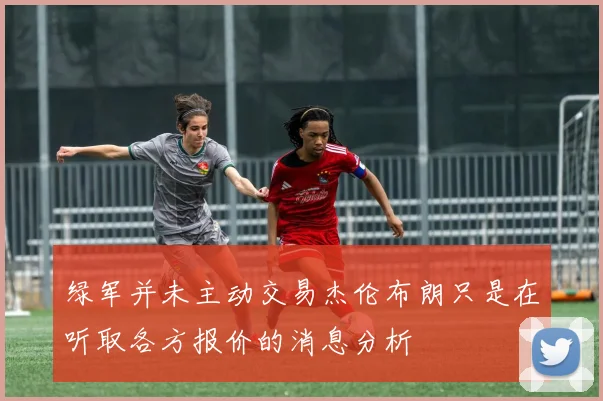 绿军并未主动交易杰伦布朗只是在听取各方报价的消息分析