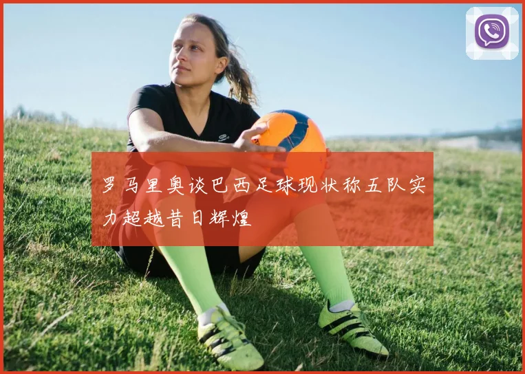 罗马里奥谈巴西足球现状称五队实力超越昔日辉煌