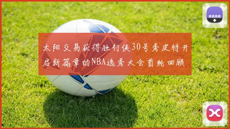 太阳交易获得独行侠30号秀皮特开启新篇章的NBA选秀大会首轮回顾