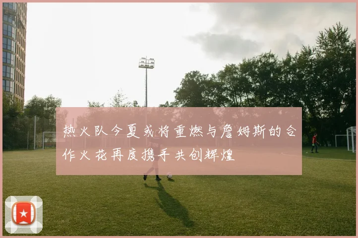 热火队今夏或将重燃与詹姆斯的合作火花再度携手共创辉煌