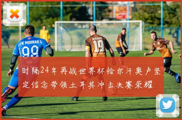 时隔24年再战世界杯恰尔汗奥卢坚定信念带领土耳其冲击决赛荣耀