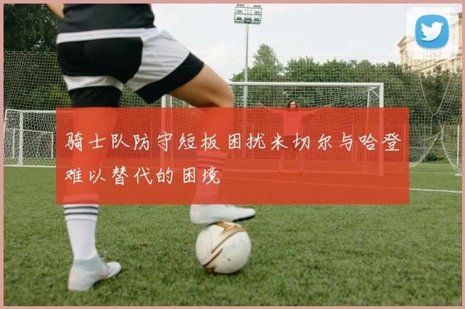 骑士队防守短板困扰米切尔与哈登难以替代的困境