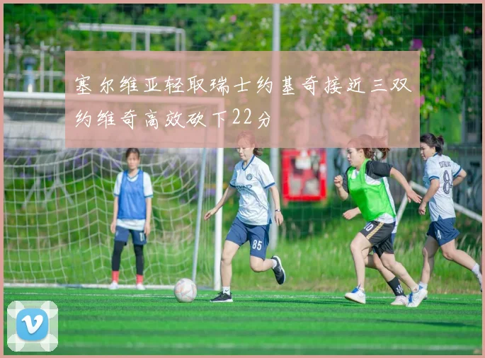 塞尔维亚轻取瑞士约基奇接近三双约维奇高效砍下22分