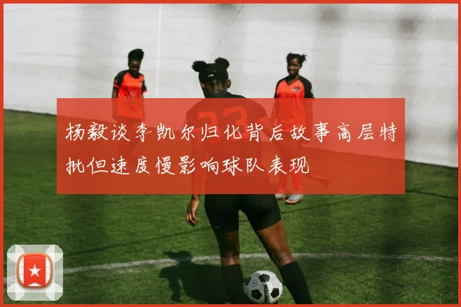 杨毅谈李凯尔归化背后故事高层特批但速度慢影响球队表现