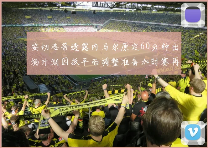 安切洛蒂透露内马尔原定60分钟出场计划因扳平而调整准备加时赛再换上他