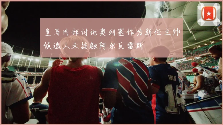皇马内部讨论奥利塞作为新任主帅候选人未接触阿尔瓦雷斯