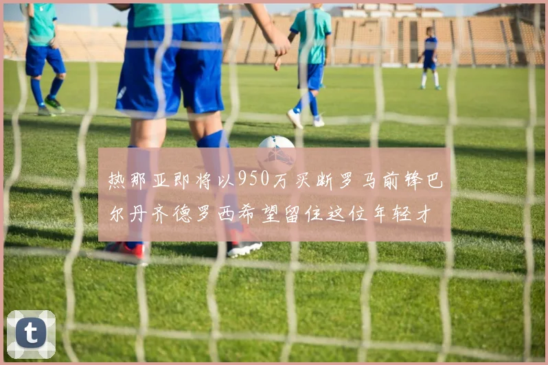 热那亚即将以950万买断罗马前锋巴尔丹齐德罗西希望留住这位年轻才俊