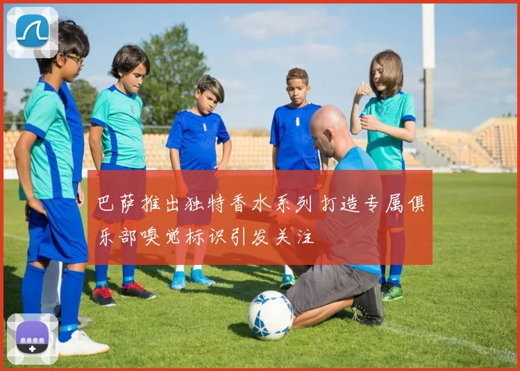 巴萨推出独特香水系列打造专属俱乐部嗅觉标识引发关注