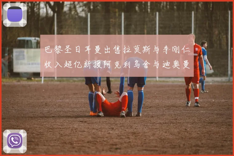巴黎圣日耳曼出售拉莫斯与李刚仁收入超亿新援阿克利乌舍与迪奥曼德即将加盟