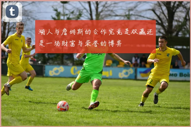 湖人与詹姆斯的合作究竟是双赢还是一场财富与荣誉的博弈